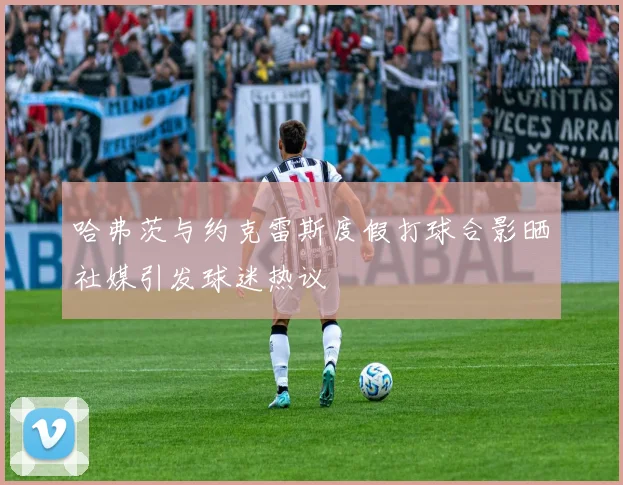 哈弗茨与约克雷斯度假打球合影晒社媒引发球迷热议