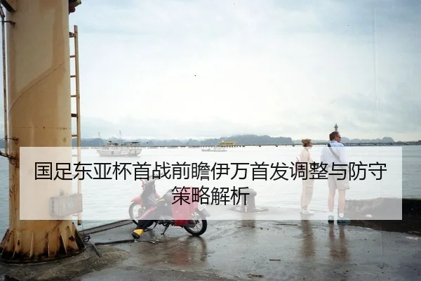 国足东亚杯首战前瞻伊万首发调整与防守策略解析