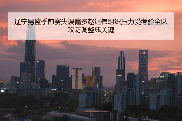 辽宁男篮季前赛失误偏多赵继伟组织压力受考验全队攻防调整成关键