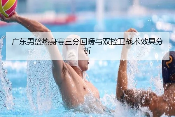 广东男篮热身赛三分回暖与双控卫战术效果分析